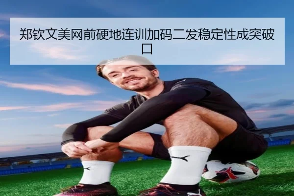 郑钦文美网前硬地连训加码二发稳定性成突破口